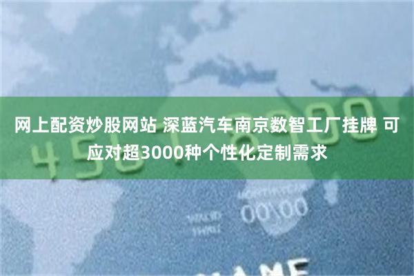 网上配资炒股网站 深蓝汽车南京数智工厂挂牌 可应对超3000种个性化定制需求
