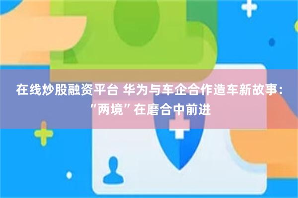 在线炒股融资平台 华为与车企合作造车新故事：“两境”在磨合中前进