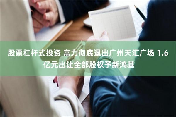 股票杠杆式投资 富力彻底退出广州天汇广场 1.6 亿元出让全部股权予新鸿基