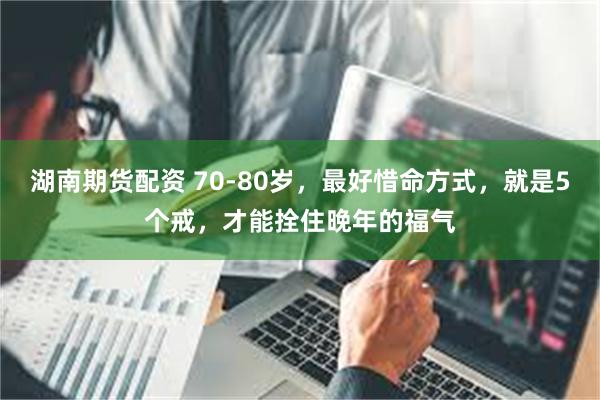 湖南期货配资 70-80岁，最好惜命方式，就是5个戒，才能拴住晚年的福气