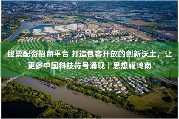 股票配资招商平台 打造包容开放的创新沃土，让更多中国科技符号涌现丨思想耀岭南