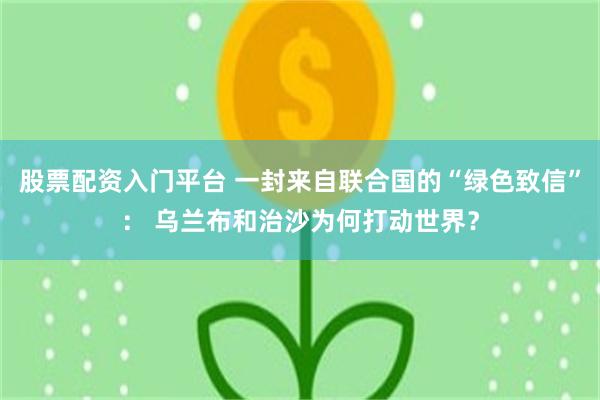 股票配资入门平台 一封来自联合国的“绿色致信”： 乌兰布和治沙为何打动世界？