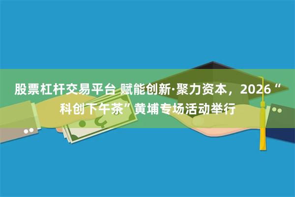 股票杠杆交易平台 赋能创新·聚力资本，2026“科创下午茶”黄埔专场活动举行