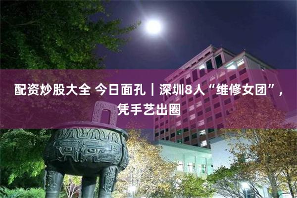 配资炒股大全 今日面孔｜深圳8人“维修女团”，凭手艺出圈