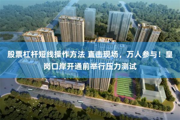 股票杠杆短线操作方法 直击现场，万人参与！皇岗口岸开通前举行压力测试